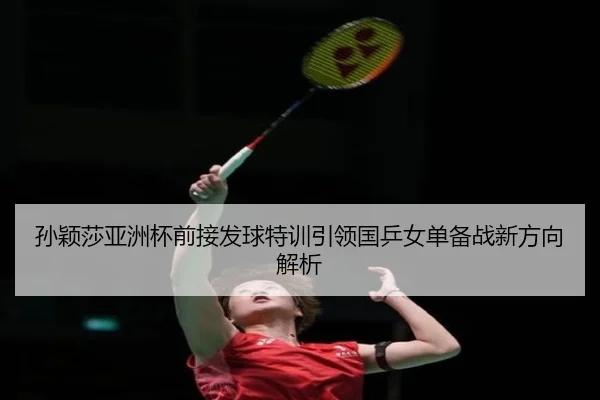 孙颖莎亚洲杯前接发球特训引领国乒女单备战新方向解析